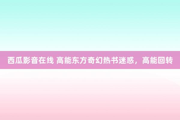 西瓜影音在线 高能东方奇幻热书迷惑,高能回转