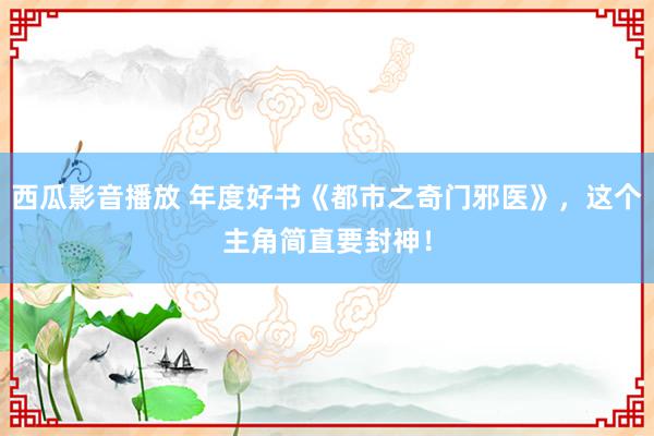 西瓜影音播放 年度好书《都市之奇门邪医》,这个主角简直要封神!