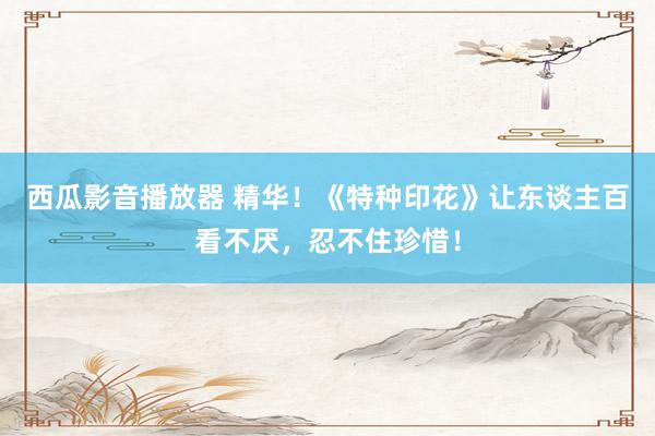 西瓜影音播放器 精华!《特种印花》让东谈主百看不厌,忍不住珍惜!