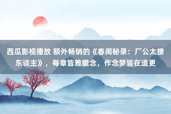 西瓜影视播放 额外畅销的《春闺秘录:厂公太撩东谈主》,每章皆雅瞻念,作念梦皆在追更