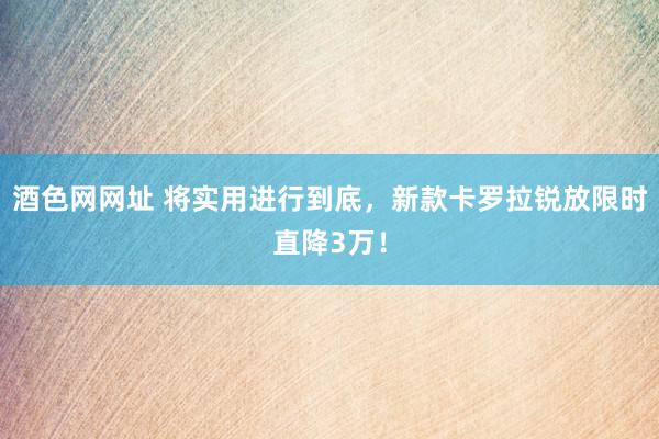 酒色网网址 将实用进行到底，新款卡罗拉锐放限时直降3万！
