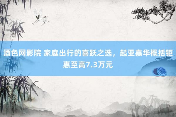 酒色网影院 家庭出行的喜跃之选,起亚嘉华概括钜惠至高7.3万元