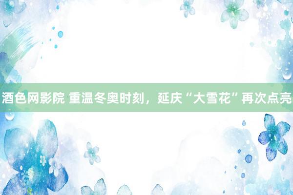酒色网影院 重温冬奥时刻,延庆“大雪花”再次点亮