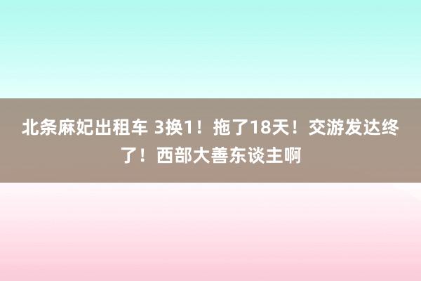 北条麻妃出租车 3换1!拖了18天!交游发达终了!西部大善东谈主啊
