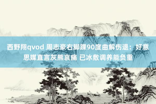 西野翔qvod 周志豪右脚踝90度曲解伤退:好意思媒直言灰熊哀痛 已冰敷调养能负重