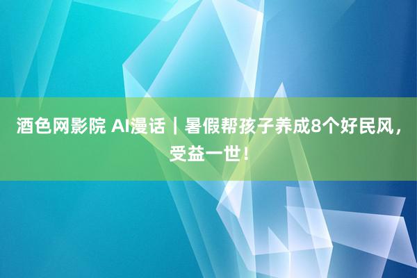 酒色网影院 AI漫话|暑假帮孩子养成8个好民风,受益一世!