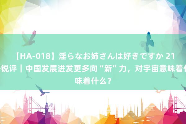 【HA-018】淫らなお姉さんは好きですか 21 国外锐评｜中国发展迸发更多向“新”力，对宇宙意味着什么？