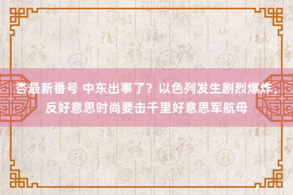 杏最新番号 中东出事了?以色列发生剧烈爆炸,反好意思时尚要击千里好意思军航母