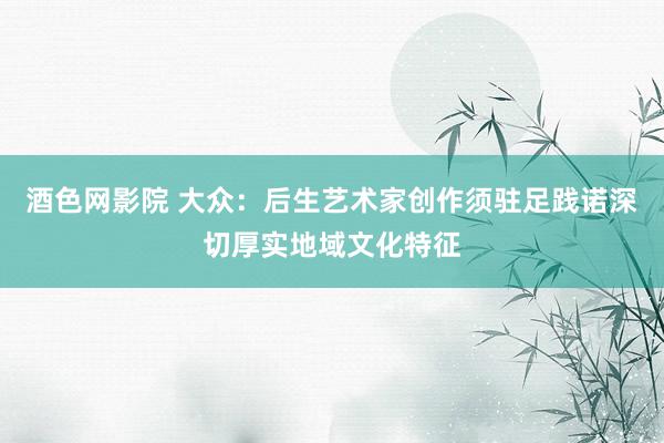酒色网影院 大众:后生艺术家创作须驻足践诺深切厚实地域文化特征
