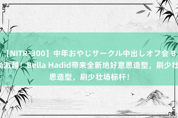 【NITR-300】中年おやじサークル中出しオフ会 BEST 时尚激越!Bella Hadid带来全新绝好意思造型,刷少壮场标杆!