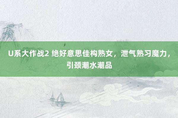 U系大作战2 绝好意思佳构熟女,泄气熟习魔力,引颈潮水潮品