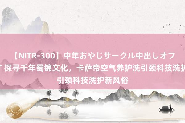 【NITR-300】中年おやじサークル中出しオフ会 BEST 探寻千年蜀锦文化,卡萨帝空气养护洗引颈科技洗护新风俗