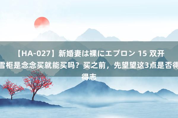 【HA-027】新婚妻は裸にエプロン 15 双开门雪柜是念念买就能买吗?买之前,先望望这3点是否得志