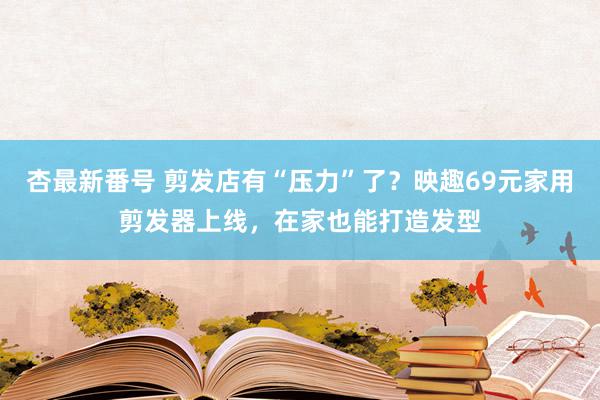杏最新番号 剪发店有“压力”了?映趣69元家用剪发器上线,在家也能打造发型
