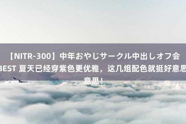 【NITR-300】中年おやじサークル中出しオフ会 BEST 夏天已经穿紫色更优雅,这几组配色就挺好意思!