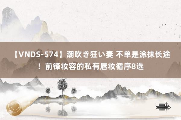 【VNDS-574】潮吹き狂い妻 不单是涂抹长途!前锋妆容的私有唇妆循序8选