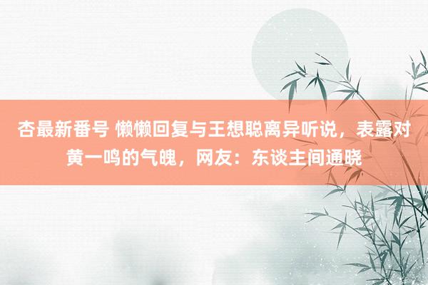 杏最新番号 懒懒回复与王想聪离异听说,表露对黄一鸣的气魄,网友:东谈主间通晓