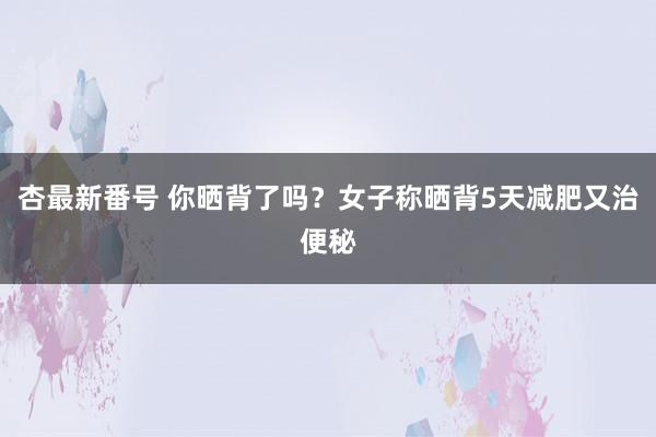 杏最新番号 你晒背了吗?女子称晒背5天减肥又治便秘