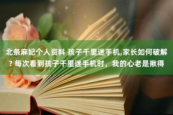 北条麻妃个人资料 孩子千里迷手机,家长如何破解? 每次看到孩子千里迷手机时,我的心老是揪得