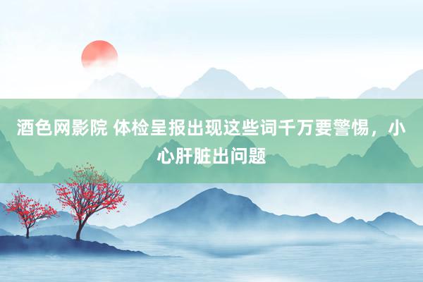 酒色网影院 体检呈报出现这些词千万要警惕,小心肝脏出问题