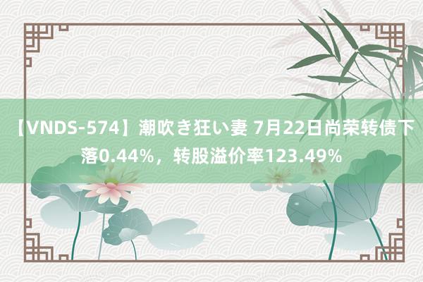 【VNDS-574】潮吹き狂い妻 7月22日尚荣转债下落0.44%,转股溢价率123.49%