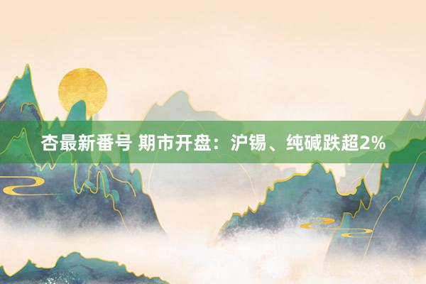杏最新番号 期市开盘:沪锡、纯碱跌超2%
