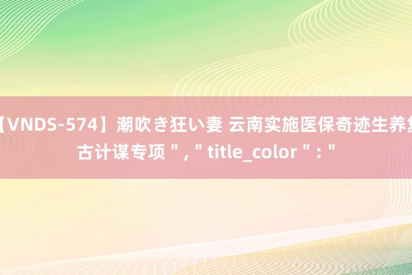 【VNDS-574】潮吹き狂い妻 云南实施医保奇迹生养复古计谋专项","title_color":"