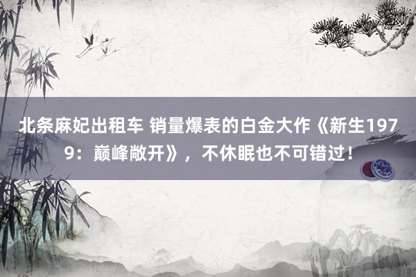北条麻妃出租车 销量爆表的白金大作《新生1979:巅峰敞开》,不休眠也不可错过!