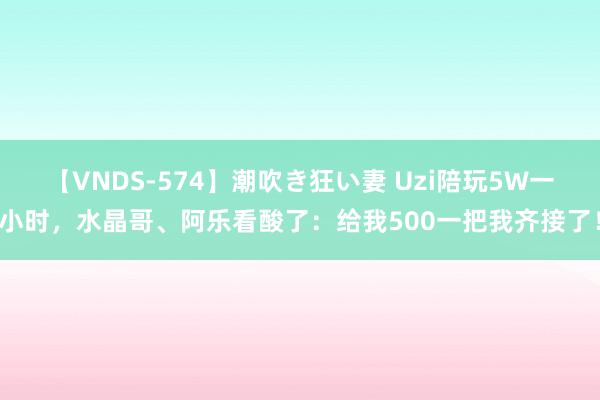 【VNDS-574】潮吹き狂い妻 Uzi陪玩5W一小时,水晶哥、阿乐看酸了:给我500一把我齐接了!