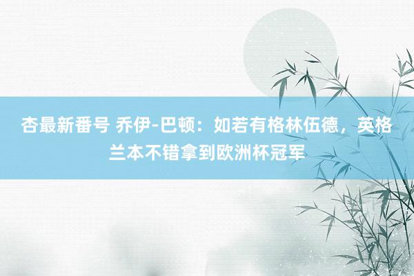 杏最新番号 乔伊-巴顿:如若有格林伍德,英格兰本不错拿到欧洲杯冠军