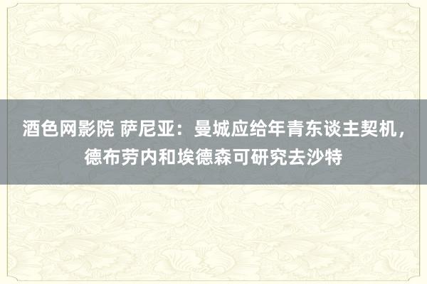 酒色网影院 萨尼亚:曼城应给年青东谈主契机,德布劳内和埃德森可研究去沙特