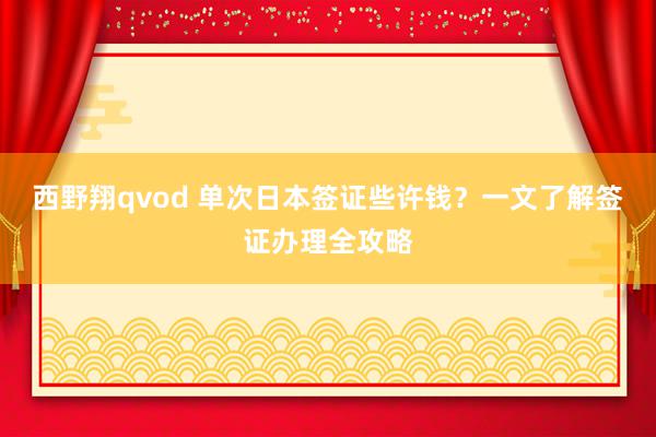西野翔qvod 单次日本签证些许钱？一文了解签证办理全攻略