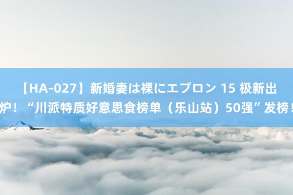 【HA-027】新婚妻は裸にエプロン 15 极新出炉！“川派特质好意思食榜单（乐山站）50强”发榜！