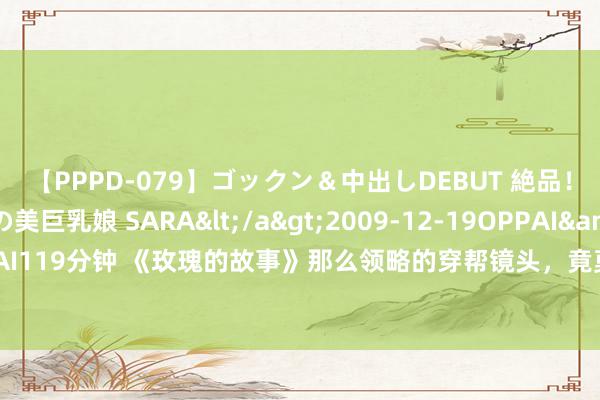 【PPPD-079】ゴックン&中出しDEBUT 絶品!!ピンク乳首の美巨乳娘 SARA</a>2009-12-19OPPAI&$OPPAI119分钟 《玫瑰的故事》那么领略的穿帮镜