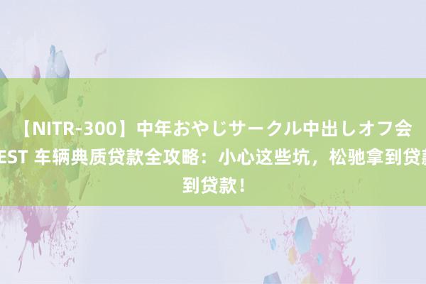【NITR-300】中年おやじサークル中出しオフ会 BEST 车辆典质贷款全攻略:小心这些坑,松驰拿到贷款!