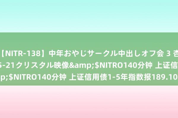 【NITR-138】中年おやじサークル中出しオフ会 3 杏</a>2015-05-21クリスタル映像&$NITRO140分钟 上证信用债1-5年指数报189.10点