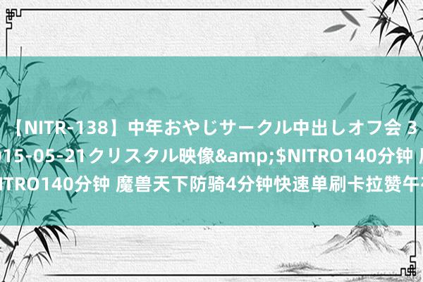 【NITR-138】中年おやじサークル中出しオフ会 3 杏</a>2015-05-21クリスタル映像&$NITRO140分钟 魔兽天下防骑4分钟快速单刷卡拉赞午夜,手把手教悔