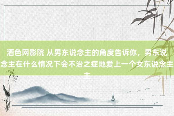 酒色网影院 从男东说念主的角度告诉你,男东说念主在什么情况下会不治之症地爱上一个女东说念主