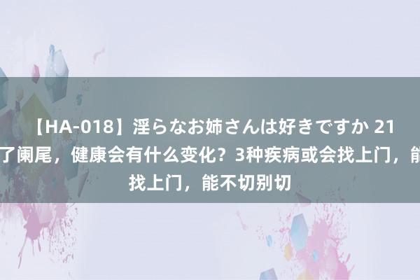 【HA-018】淫らなお姉さんは好きですか 21 东谈主没了阑尾,健康会有什么变化?3种疾病或会找上门,能不切别切