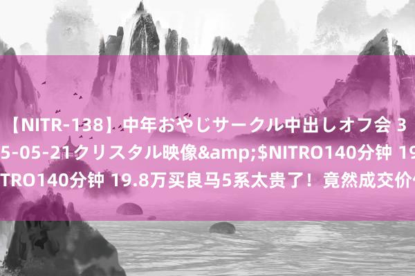 【NITR-138】中年おやじサークル中出しオフ会 3 杏</a>2015-05-21クリスタル映像&$NITRO140分钟 19.8万买良马5系太贵了!竟然成交价仅需15万多
