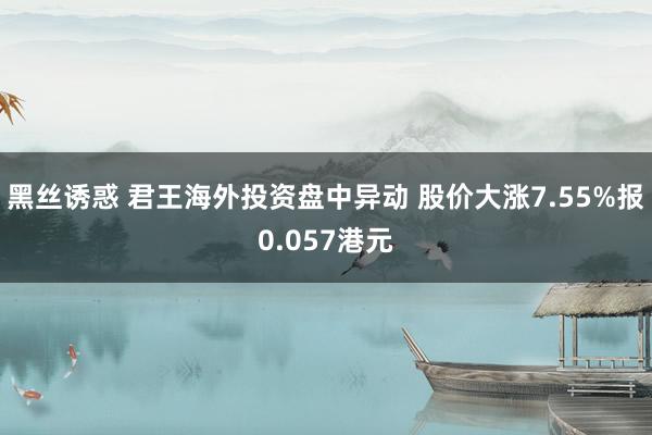 黑丝诱惑 君王海外投资盘中异动 股价大涨7.55%报0.057港元