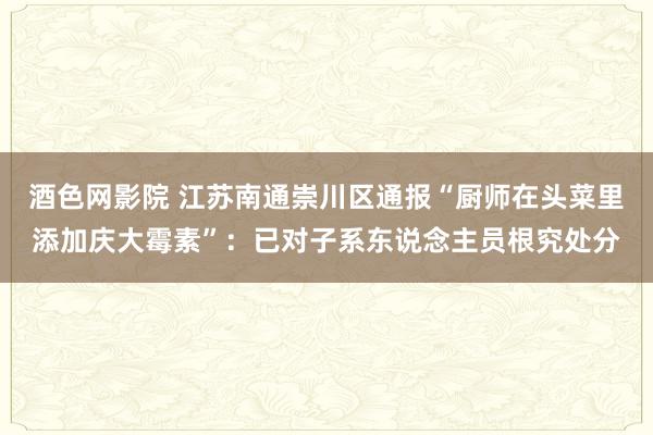 酒色网影院 江苏南通崇川区通报“厨师在头菜里添加庆大霉素”:已对子系东说念主员根究处分
