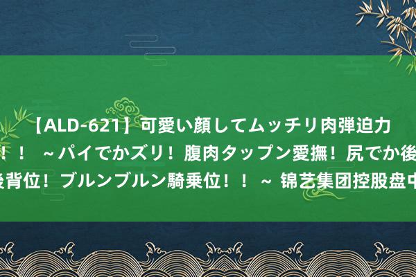 【ALD-621】可愛い顔してムッチリ肉弾迫力ダイナマイト敏感ボディ!! ~パイでかズリ!腹肉タップン愛撫!尻でか後背位!ブルンブルン騎乗位!!~ 锦艺集团控股盘中异动 早盘快速下挫5.85%