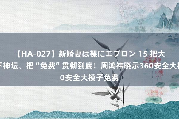【HA-027】新婚妻は裸にエプロン 15 把大模子拉下神坛、把“免费”贯彻到底!周鸿祎晓示360安全大模子免费