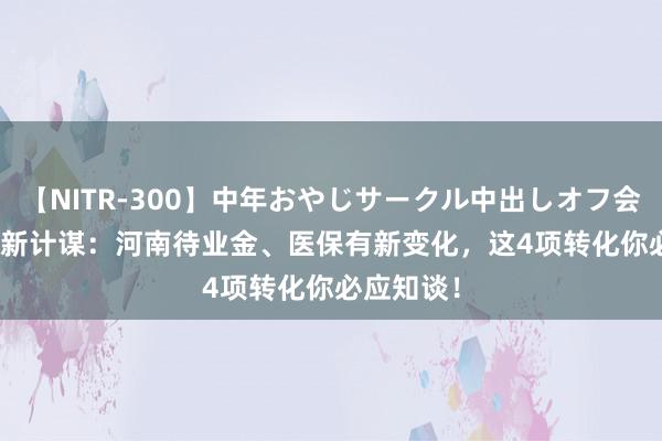 【NITR-300】中年おやじサークル中出しオフ会 BEST 最新计谋:河南待业金、医保有新变化,这4项转化你必应知谈!