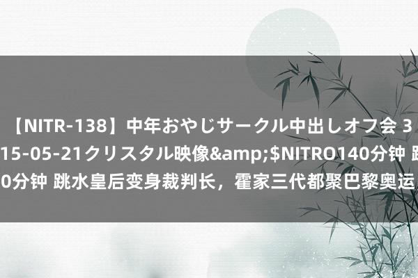 【NITR-138】中年おやじサークル中出しオフ会 3 杏</a>2015-05-21クリスタル映像&$NITRO140分钟 跳水皇后变身裁判长,霍家三代都聚巴黎奥运,萌娃助力显家