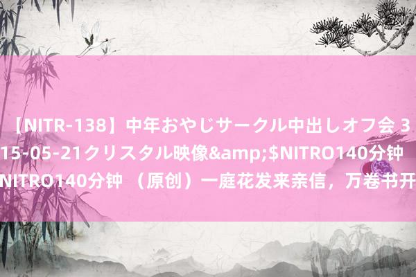 【NITR-138】中年おやじサークル中出しオフ会 3 杏</a>2015-05-21クリスタル映像&$NITRO140分钟 (原创)一庭花发来亲信,万卷书开见古东说念主
