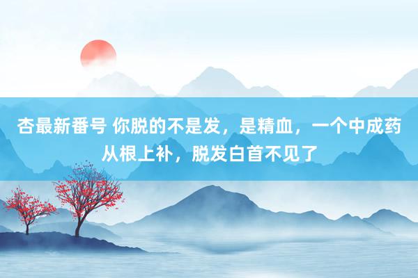 杏最新番号 你脱的不是发,是精血,一个中成药从根上补,脱发白首不见了