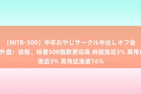 【NITR-300】中年おやじサークル中出しオフ会 BEST 隔夜外盘:谈指、标普500指数更动高 纳指涨近3% 英伟达涨逾16%