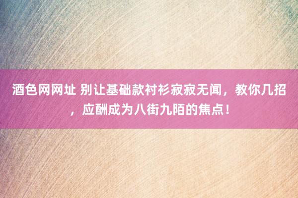酒色网网址 别让基础款衬衫寂寂无闻,教你几招,应酬成为八街九陌的焦点!